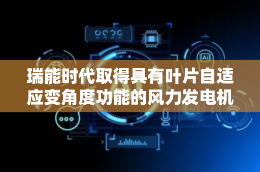 瑞能时代取得具有叶片自适应变角度功能的风力发电机专利，提高叶片适应气流的能力