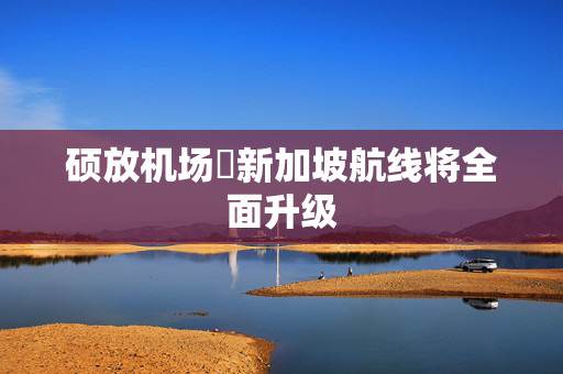硕放机场⇌新加坡航线将全面升级