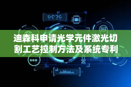 迪森科申请光学元件激光切割工艺控制方法及系统专利，有效抑制激光切割在转折区域的热损伤