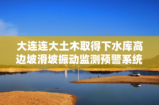 大连连大土木取得下水库高边坡滑坡振动监测预警系统专利
