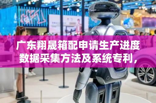 广东翔晟箱配申请生产进度数据采集方法及系统专利，提高生产进度数据的准确性