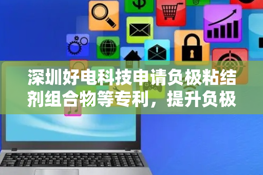 深圳好电科技申请负极粘结剂组合物等专利，提升负极片一致性
