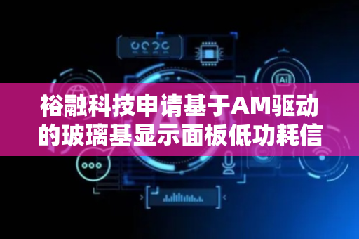 裕融科技申请基于AM驱动的玻璃基显示面板低功耗信号传输方法专利，实现了信号传输的动态功耗管理与精准控制