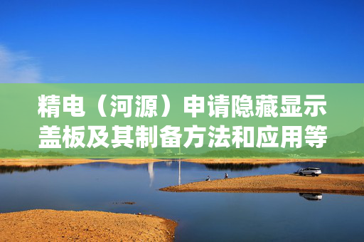 精电（河源）申请隐藏显示盖板及其制备方法和应用等专利，解决传统工艺铅笔硬度低等问题