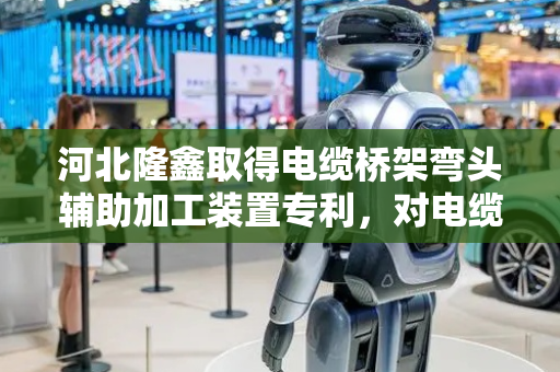 河北隆鑫取得电缆桥架弯头辅助加工装置专利，对电缆桥架进行折弯