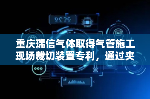 重庆瑞信气体取得气管施工现场裁切装置专利，通过夹持结构固定气管避免裁切面不平整