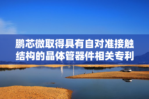 鹏芯微取得具有自对准接触结构的晶体管器件相关专利