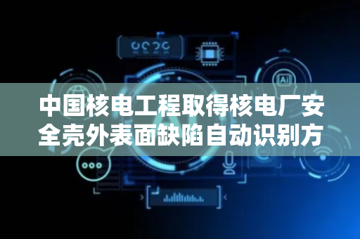 中国核电工程取得核电厂安全壳外表面缺陷自动识别方法和装置专利