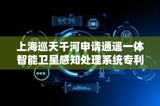 上海巡天千河申请通遥一体智能卫星感知处理系统专利，显著提升卫星综合效率