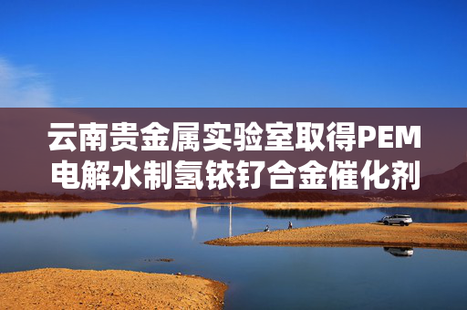 云南贵金属实验室取得PEM电解水制氢铱钌合金催化剂制备方法专利