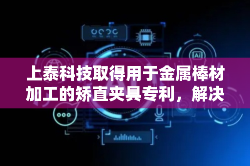 上泰科技取得用于金属棒材加工的矫直夹具专利，解决手动敲击矫直精度难以把控的问题