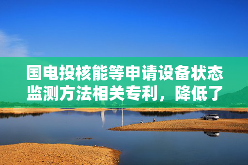 国电投核能等申请设备状态监测方法相关专利，降低了数据传输延迟
