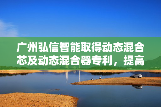 广州弘信智能取得动态混合芯及动态混合器专利，提高对液体的混合效果