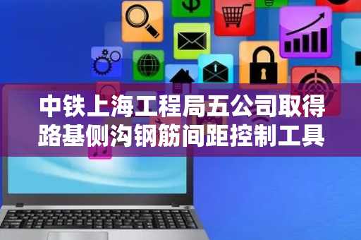 中铁上海工程局五公司取得路基侧沟钢筋间距控制工具专利，控制钢筋间距