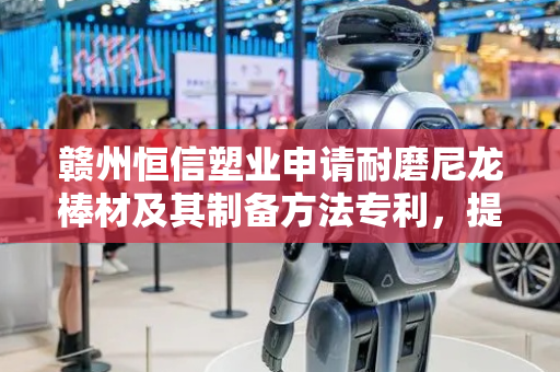 赣州恒信塑业申请耐磨尼龙棒材及其制备方法专利，提高了基体的耐磨性