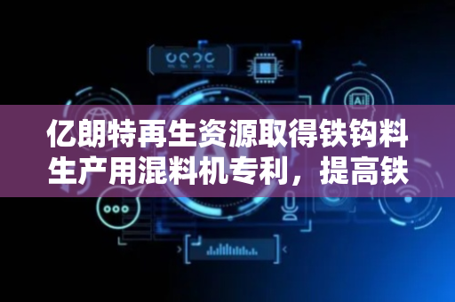 亿朗特再生资源取得铁钩料生产用混料机专利，提高铁钩料搅拌混合的效率和均匀度