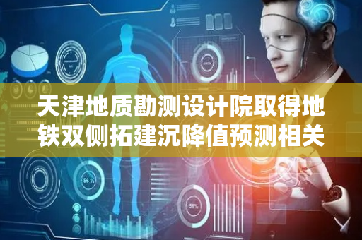 天津地质勘测设计院取得地铁双侧拓建沉降值预测相关专利