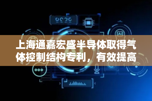 上海通嘉宏盛半导体取得气体控制结构专利，有效提高生产效率和生产质量