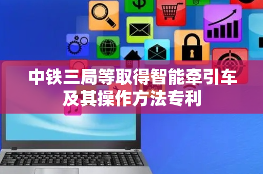 中铁三局等取得智能牵引车及其操作方法专利