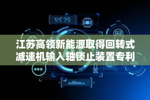 江苏高领新能源取得回转式减速机输入轴锁止装置专利，可避免锁止插销松动掉落