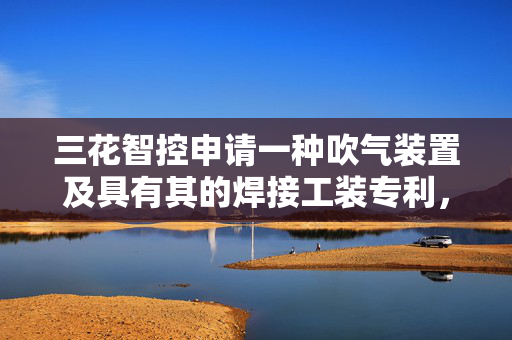 三花智控申请一种吹气装置及具有其的焊接工装专利，提高吹气效果