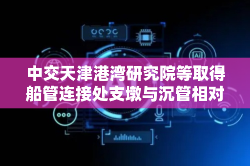 中交天津港湾研究院等取得船管连接处支墩与沉管相对位移监测装置专利，实现对支墩与沉管之间竖向和水平相对位移的全面监测