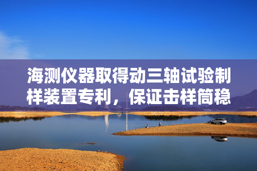 海测仪器取得动三轴试验制样装置专利，保证击样筒稳定性且方便脱模