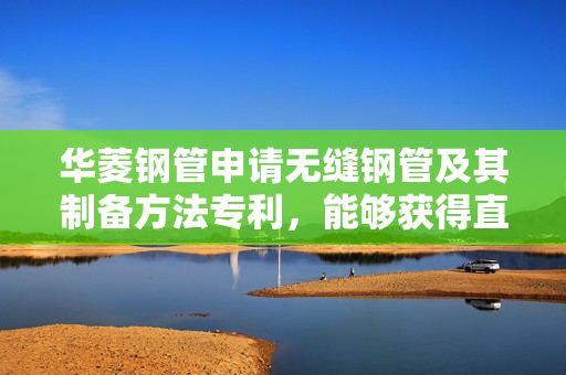 华菱钢管申请无缝钢管及其制备方法专利，能够获得直线度和椭圆度小、强韧性优异的热轧无缝钢管