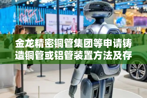 金龙精密铜管集团等申请铸造铜管或铝管装置方法及存储介质专利，实现连续铸造提升生产效率