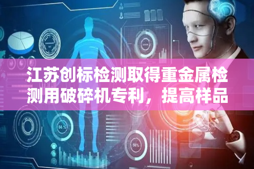 江苏创标检测取得重金属检测用破碎机专利，提高样品的破碎效率