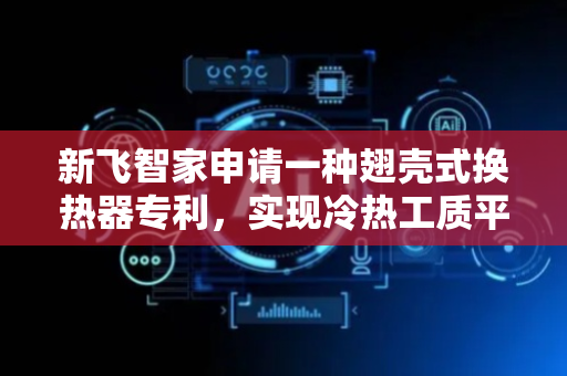 新飞智家申请一种翅壳式换热器专利，实现冷热工质平行流的换热形式