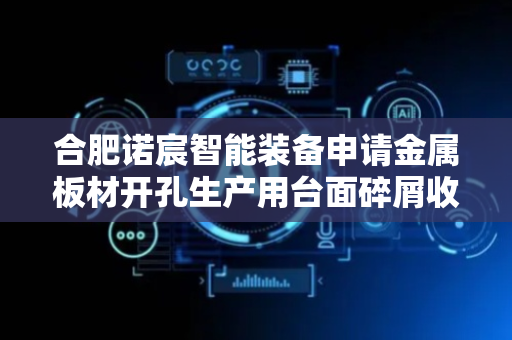 合肥诺宸智能装备申请金属板材开孔生产用台面碎屑收集清理装置专利，实现对金属板材的连续钻孔