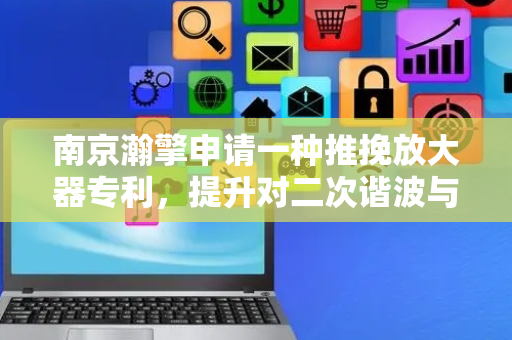 南京瀚擎申请一种推挽放大器专利，提升对二次谐波与带外杂散信号的抑制效果