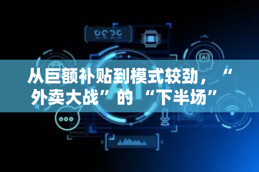 从巨额补贴到模式较劲，“外卖大战”的 “下半场” 还藏着哪些变化
