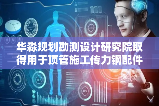 华淼规划勘测设计研究院取得用于顶管施工传力钢配件专利，降低顶管过程中V形坡口破坏状况