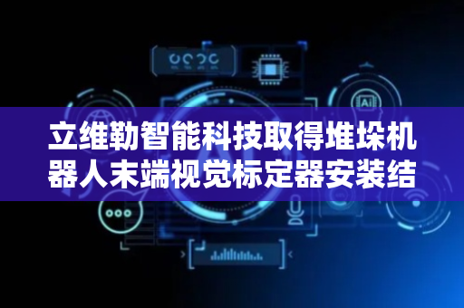 立维勒智能科技取得堆垛机器人末端视觉标定器安装结构专利，确保视觉标定器安装的高效性与可靠性