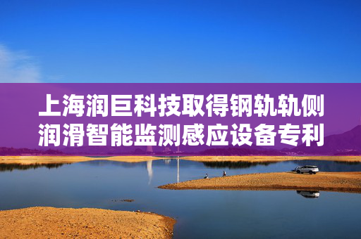 上海润巨科技取得钢轨轨侧润滑智能监测感应设备专利，实现钢轨内侧轨距角得到充分减磨的功效