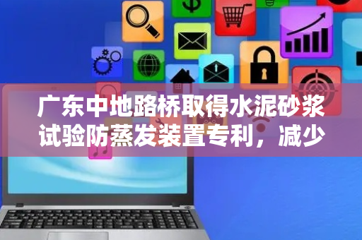广东中地路桥取得水泥砂浆试验防蒸发装置专利，减少水分蒸发