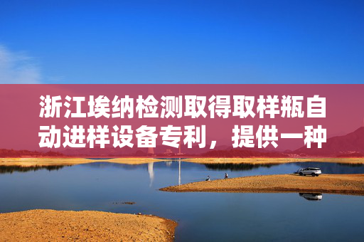 浙江埃纳检测取得取样瓶自动进样设备专利，提供一种取样瓶自动进样设备