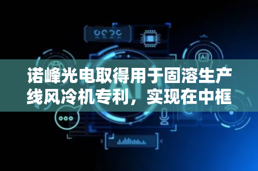 诺峰光电取得用于固溶生产线风冷机专利，实现在中框板自动传输过程中同步快速高效的完成冷却降温