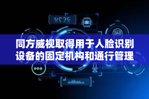 同方威视取得用于人脸识别设备的固定机构和通行管理装置专利，通过调节外力大小使立柱在容纳空间内被固定或释放