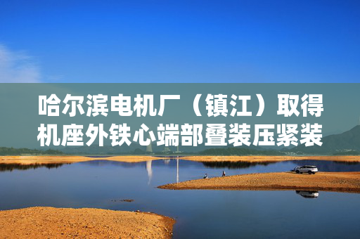 哈尔滨电机厂（镇江）取得机座外铁心端部叠装压紧装置专利，解决现有压紧装置操作繁琐及压力不均问题
