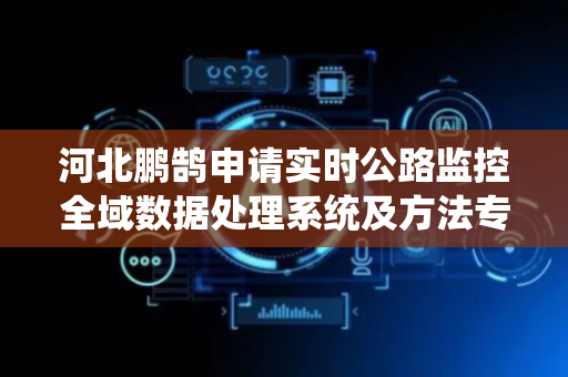 河北鹏鹄申请实时公路监控全域数据处理系统及方法专利，提高公路监控数据处理的及时性和可靠性