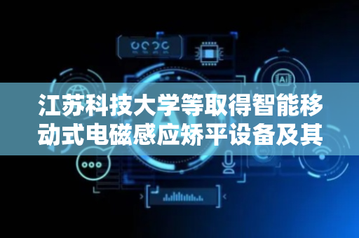 江苏科技大学等取得智能移动式电磁感应矫平设备及其方法专利