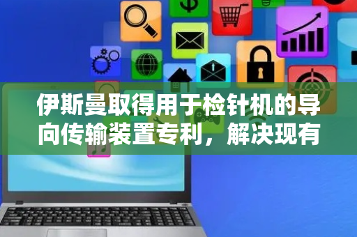 伊斯曼取得用于检针机的导向传输装置专利，解决现有技术中纠偏装置过多、承重困难和静电隐患的技术问题