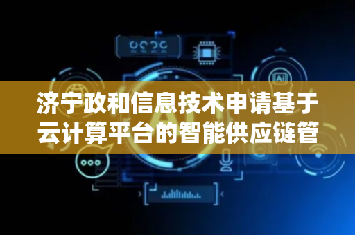 济宁政和信息技术申请基于云计算平台的智能供应链管理系统及方法专利，有效提升了商品销量需求预测的准确率