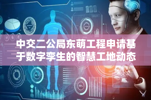 中交二公局东萌工程申请基于数字孪生的智慧工地动态协同管控系统专利，实现了智能体风险预警的准确性和可靠性