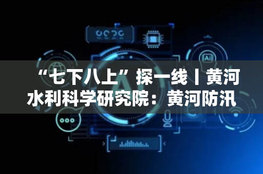 “七下八上”探一线丨黄河水利科学研究院：黄河防汛“智”守安澜