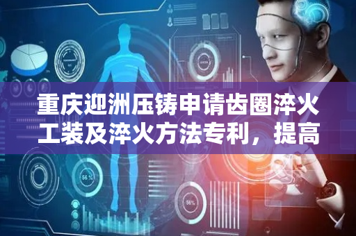 重庆迎洲压铸申请齿圈淬火工装及淬火方法专利，提高齿圈淬火效率