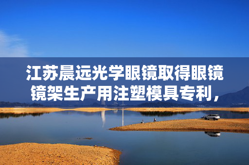 江苏晨远光学眼镜取得眼镜镜架生产用注塑模具专利，该注塑模具具备自动脱模功能